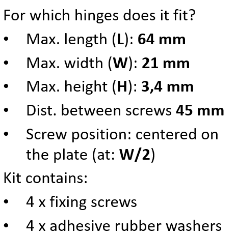 For which hinges does it fit? Max. length (L): 64 mm Max. width (W): 21 mm Max. height (H): 3,4 mm Dist. between screws 45 mm Screw position: centered on the plate (at: W/2) Kit contains: 4 x fixing screws 4 x adhesive rubber washers