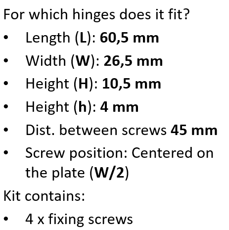 Hinge Compatibility Which hinges does this product fit? This repair plate is designed for concealed cabinet hinges that match the following dimensions: Plate length (L): 60.5 mm Plate width (W): 26.5 mm Total height (H): 10.5 mm Recess height (h): 4 mm Distance between screw holes: 45 mm Screw position: Centered on the plate (W / 2) Please measure your existing hinge carefully to ensure compatibility before purchasing.