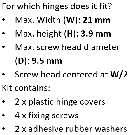 Compatibility Which hinges does it fit? This Hinge Repair Kit is designed for concealed hinges with the following specifications: Maximum hinge width (W): 21 mm Maximum hinge height (H): 3.9 mm Maximum screw head diameter: 9.5 mm Screw position: Centered on the plate (W/2) Please check your hinge dimensions to ensure compatibility. Kit Contents 4 × fixing screws 2 × plastic hinge covers